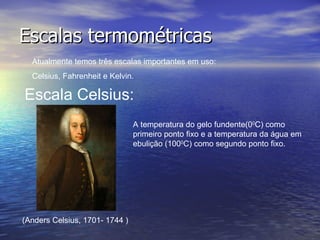 Escalas termométricas Atualmente temos três escalas importantes em uso: Celsius, Fahrenheit e Kelvin. Escala Celsius: (Anders Celsius, 1701- 1744 ) A temperatura do gelo fundente(0 0 C) como primeiro ponto fixo e a temperatura da água em ebulição (100 0 C) como segundo ponto fixo. 