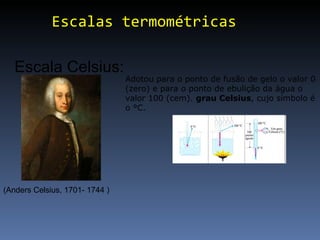 Escalas termométricas Escala Celsius: (Anders Celsius, 1701- 1744 ) Adotou para o ponto de fusão de gelo o valor 0 (zero) e para o ponto de ebulição da água o valor 100 (cem).  grau Celsius , cujo símbolo é o °C.  