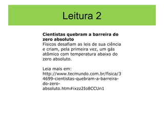 Leitura 2
Cientistas quebram a barreira do
zero absoluto
Físicos desafiam as leis de sua ciência
e criam, pela primeira vez, um gás
atômico com temperatura abaixo do
zero absoluto.

Leia mais em:
http://www.tecmundo.com.br/fisica/3
4699-cientistas-quebram-a-barreira-
do-zero-
absoluto.htm#ixzz2Io8CCUn1
 