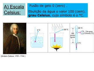 Fusão de gelo 0 (zero) .
   A) Escala
   Celsius:                     Ebulição da água o valor 100 (cem).
                                grau Celsius, cujo símbolo é o °C.




(Anders Celsius, 1701- 1744 )
 