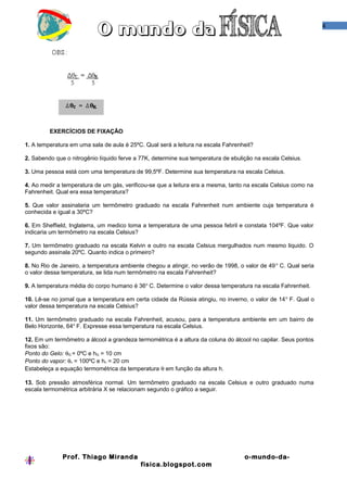 4




         EXERCÍCIOS DE FIXAÇÃO

1. A temperatura em uma sala de aula é 25ºC. Qual será a leitura na escala Fahrenheit?

2. Sabendo que o nitrogênio líquido ferve a 77K, determine sua temperatura de ebulição na escala Celsius.

3. Uma pessoa está com uma temperatura de 99,5ºF. Determine sua temperatura na escala Celsius.

4. Ao medir a temperatura de um gás, verificou-se que a leitura era a mesma, tanto na escala Celsius como na
Fahrenheit. Qual era essa temperatura?

5. Que valor assinalaria um termômetro graduado na escala Fahrenheit num ambiente cuja temperatura é
conhecida e igual a 30ºC?

6. Em Sheffield, Inglaterra, um medico toma a temperatura de uma pessoa febril e constata 104ºF. Que valor
indicaria um termômetro na escala Celsius?

7. Um termômetro graduado na escala Kelvin e outro na escala Celsius mergulhados num mesmo liquido. O
segundo assinala 20ºC. Quanto indica o primeiro?

8. No Rio de Janeiro, a temperatura ambiente chegou a atingir, no verão de 1998, o valor de 49 o C. Qual seria
o valor dessa temperatura, se lida num termômetro na escala Fahrenheit?

9. A temperatura média do corpo humano é 36o C. Determine o valor dessa temperatura na escala Fahrenheit.

10. Lê-se no jornal que a temperatura em certa cidade da Rússia atingiu, no inverno, o valor de 14 o F. Qual o
valor dessa temperatura na escala Celsius?

11. Um termômetro graduado na escala Fahrenheit, acusou, para a temperatura ambiente em um bairro de
Belo Horizonte, 64o F. Expresse essa temperatura na escala Celsius.

12. Em um termômetro a álcool a grandeza termométrica é a altura da coluna do álcool no capilar. Seus pontos
fixos são:
Ponto do Gelo: θG = 0ºC e hG = 10 cm
Ponto do vapor: θv = 100ºC e hv = 20 cm
Estabeleça a equação termométrica da temperatura θ em função da altura h.

13. Sob pressão atmosférica normal. Um termômetro graduado na escala Celsius e outro graduado numa
escala termométrica arbitrária X se relacionam segundo o gráfico a seguir.




              Prof. Thiago Miranda                                                 o-mundo-da-
                                            fisica.blogspot.com
 