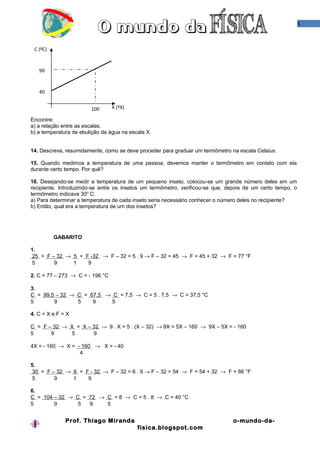 5



 C (ºC)


   90


   40


                        100      X (ºX)

Encontre:
a) a relação entre as escalas.
b) a temperatura de ebulição da água na escala X.


14. Descreva, resumidamente, como se deve proceder para graduar um termômetro na escala Celsius.

15. Quando medimos a temperatura de uma pessoa, devemos manter o termômetro em contato com ela
durante certo tempo. Por quê?

16. Desejando-se medir a temperatura de um pequeno inseto, colocou-se um grande número deles em um
recipiente. Introduzindo-se entre os insetos um termômetro, verificou-se que, depois de um certo tempo, o
termômetro indicava 30o C.
a) Para determinar a temperatura de cada inseto seria necessário conhecer o número deles no recipiente?
b) Então, qual era a temperatura de um dos insetos?




          GABARITO

1.
 25 = F – 32 → 5 = F -32 → F – 32 = 5 . 9 → F – 32 = 45 → F = 45 + 32 → F = 77 °F
 5       9     1    9

2. C = 77 – 273 → C = - 196 °C

3.
C = 99,5 – 32 → C = 67,5 → C = 7,5 → C = 5 . 7,5 → C = 37,5 °C
5       9       5    9     5

4. C = X e F = X

C = F – 32 → X = X – 32 → 9 . X = 5 . (X – 32) → 9X = 5X – 160 → 9X – 5X = - 160
5      9      5      9

4X = - 160 → X = - 160 → X = - 40
                  4

5.
 30 = F – 32 → 6 = F - 32 → F – 32 = 6 . 9 → F – 32 = 54 → F = 54 + 32 → F = 86 °F
 5       9     1    9

6.
C = 104 – 32 → C = 72 → C = 8 → C = 5 . 8 → C = 40 °C
5       9       5  9    5


              Prof. Thiago Miranda                                             o-mundo-da-
                                           fisica.blogspot.com
 
