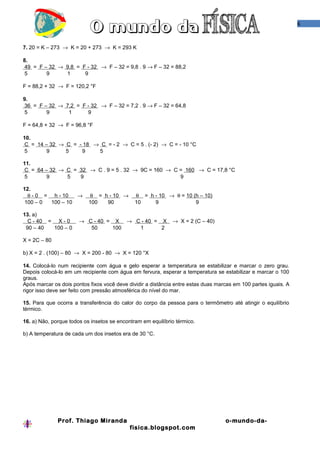 6



7. 20 = K – 273 → K = 20 + 273 → K = 293 K

8.
 49 = F – 32 → 9,8 = F - 32 → F – 32 = 9,8 . 9 → F – 32 = 88,2
 5       9     1      9

F = 88,2 + 32 → F = 120,2 °F

9.
 36 = F – 32 → 7,2 = F - 32 → F – 32 = 7,2 . 9 → F – 32 = 64,8
 5       9      1      9

F = 64,8 + 32 → F = 96,8 °F

10.
 C = 14 – 32 → C = - 18 → C = - 2 → C = 5 . (- 2) → C = - 10 °C
 5       9     5    9    5

11.
 C = 64 – 32 → C = 32 → C . 9 = 5 . 32 → 9C = 160 → C = 160 → C = 17,8 °C
 5       9     5   9                                  9

12.
  θ - 0 = h - 10   →        θ = h - 10 →      θ = h - 10 → θ = 10 (h – 10)
 100 – 0  100 – 10         100   90           10    9              9

13. a)
  C - 40 = X - 0       → C - 40 = X → C - 40 = X             → X = 2 (C – 40)
 90 – 40  100 – 0         50     100   1       2

X = 2C – 80

b) X = 2 . (100) – 80 → X = 200 - 80 → X = 120 °X

14. Colocá-lo num recipiente com água e gelo esperar a temperatura se estabilizar e marcar o zero grau.
Depois colocá-lo em um recipiente com água em fervura, esperar a temperatura se estabilizar e marcar o 100
graus.
Após marcar os dois pontos fixos você deve dividir a distância entre estas duas marcas em 100 partes iguais. A
rigor isso deve ser feito com pressão atmosférica do nível do mar.

15. Para que ocorra a transferência do calor do corpo da pessoa para o termômetro até atingir o equilíbrio
térmico.

16. a) Não, porque todos os insetos se encontram em equilíbrio térmico.

b) A temperatura de cada um dos insetos era de 30 °C.




              Prof. Thiago Miranda                                                 o-mundo-da-
                                            fisica.blogspot.com
 