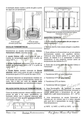 A ilustração abaixo mostra o ponto de gelo e ponto
de vapor em um termômetro:

Relação entre as escalas termométricas Celsius,
Fahrenheit e Kelvin.

QUESTÕES TEÓRICAS
Ponto de gelo
(Primeiro ponto fixo)

Ponto de vapor
(Segundo ponto fixo)

ESCALAS TERMOMÉTRICAS
Estudaremos as escalas termométricas: Celsius,
Fahrenheit e Kelvin, descritas abaixo.
A escala Celsius defini como ponto de gelo a
medida de temperatura igual a 0º C e ponto de
vapor 100º C.
A escala Fahrenheit defini como ponto de gelo a
medida de temperatura igual a 32º F e ponto de
vapor 212º F.

1. Como definimos temperatura de um corpo em
nível microscópico?
2. Quando dois ou mais corpos atingem o equilíbrio
térmico?
3. Duas esferas A e B encontram-se um em sistema
termicamente isolado, em equilíbrio térmico.
Coloca-se uma terceira esfera C e, após algum
tempo, as esferas A e C apresentam a mesma
temperatura. O que podemos concluir sobre as
temperaturas das esferas B e C?
4. Quais são os pontos fixos das escalas Celsius e
Fahrenheit?

A escala Kelvin, também chamada de Escala
absoluta, defini como ponto de gelo a medida de
temperatura igual a 273 K e ponto de vapor 373 K.

EXERCÍCIOS

É possível relacionar as temperaturas medidas em
uma escala com seus correspondentes valores em
outra. Isto é feito por meio da relação entre
escalas termométricas, que estudaremos a seguir.

2. Transformar 41ºF em grau Celsius.

1. Transformar 20ºC em grau Fahrenheit.

3. Transformar 27ºC em Kelvin.
4. Transformar 50K em Celsius.

RELAÇÃO ENTRE ESCALAS TERMOMÉTRICAS
Como as escalas possuem valores distintos para os
pontos de gelo e de vapor, percebemos, na
ilustração abaixo que é possível relacionar uma
com a outra por meio de uma igualdade, conforme
mostramos a seguir.

5. Dois termômetros, um graduado na escala
Celsius e o outro na escala Fahrenheit, fornecem a
mesma leitura para a temperatura de um gás.
Determine o valor dessa temperatura. (R = - 40º C)
6. Uma temperatura na escala Fahrenheit é
indicada por um número que é o dobro daquele
pelo qual ela é representada na escala Celsius.
Esta temperatura é:
(R : a)
a) 160ºC b) 148ºC c) 140ºC d) 130ºC

Física : 2º ano

Termologia: Escalas termométricas

e) 120ºC

Prof. Jaelson Moraes e Prof. Cleison

 