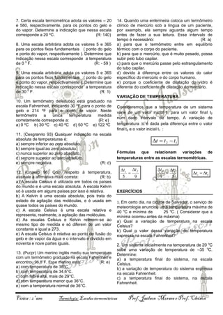7. Certa escala termométrica adota os valores – 20
e 580, respectivamente, para os pontos do gelo e
do vapor. Determine a indicação que nessa escala
corresponde a 20 ºC.
(R: 140)
8. Uma escala arbitrária adota os valores 5 e 365
para os pontos fixos fundamentais ( ponto do gelo
e ponto do vapor, respectivamente ). Determine que
indicação nessa escala corresponde a temperatura
de 0 0 F.
(R: - 59 )
9. Uma escala arbitrária adota os valores 5 e 365
para os pontos fixos fundamentais ( ponto do gelo
e ponto do vapor, respectivamente ). Determine que
indicação nessa escala corresponde a temperatura
de 30 0 F.
(R: 1)

14. Quando uma enfermeira coloca um termômetro
clínico de mercúrio sob a língua de um paciente,
por exemplo, ela sempre aguarda algum tempo
antes de fazer a sua leitura. Esse intervalo de
tempo é necessário:
(R: a)
a) para que o termômetro entre em equilíbrio
térmico com o corpo do paciente.
b) para que o mercúrio, que é muito pesado, possa
subir pelo tubo capilar.
c) para que o mercúrio passe pelo estrangulamento
do tubo capilar.
d) devido à diferença entre os valores do calor
específico do mercúrio e do corpo humano.
e) porque o coeficiente de dilatação do vidro é
diferente do coeficiente de dilatação do mercúrio.
VARIAÇÃO DE TEMPERATURA

10. Um termômetro defeituoso está graduado na
escala Fahrenheit, indicando 30 ºF para o ponto de
gelo e 214 ºF para o ponto de vapor. Neste
termômetro
a
única
temperatura
medida
corretamente corresponde a:
(R: e)
a) 0 ºC b) 30 ºC c) 40 ºC d) 50 ºC e) 122 ºC
11. (Cesgranrio 93) Qualquer indicação na escala
absoluta de temperaturas é:
a) sempre inferior ao zero absoluto.
b) sempre igual ao zero absoluto.
c) nunca superior ao zero absoluto.
d) sempre superior ao zero absoluto.
e) sempre negativa.
(R: d)
12. (Unaerp 96) Com respeito à temperatura,
assinale a afirmativa mais correta:
(R: b)
a) A escala Celsius é utilizada em todos os países
do mundo e é uma escala absoluta. A escala Kelvin
só é usada em alguns países por isso é relativa.
b) A Kelvin é uma escala absoluta, pois trata do
estado de agitação das moléculas, e é usada em
quase todos os países do mundo.
c) A escala Celsius é uma escala relativa e
representa, realmente, a agitação das moléculas.
d) As escalas Celsius e Kelvin referem-se ao
mesmo tipo de medida e só diferem de um valor
constante e igual a 273.
e) A escala Celsius é relativa ao ponto de fusão do
gelo e de vapor da água e o intervalo é dividido em
noventa e nove partes iguais.
13. (Pucpr) Um menino inglês mediu sua temperatura
com um termômetro graduado na escala Fahrenheit e
encontrou 96,8°F. Esse menino está:
(R: e)
a) com temperatura de 38°C.
b) com temperatura de 34,6°C.
c) com febre alta, mais de 29°C.
d) com temperatura menor que 36°C.
e) com a temperatura normal de 36°C.

Física : 2º ano

Consideremos que a temperatura de um sistema
varie de um valor inicial t1 para um valor final t2
num dado intervalo de tempo. A variação de
temperatura t é dada pela diferença entre o valor
final t2 e o valor inicial t1 :

t  t 2  t1
Fórmulas que relacionam variações de
temperaturas entre as escalas termométricas.

t c t f

5
9

t f
9



t k
5

tc  tk

EXERCÍCIOS
1. Em certo dia, na cidade de Salvador, o serviço de
meteorologia anunciou uma temperatura máxima de
40 oC e mínima de
25 oC. ( Considerar que a
mínima ocorreu antes da máxima)
a) Qual a variação de temperatura na escala
Celsius?
b) Qual o valor dessa variação de temperatura
expressa na escala Fahrenheit?
2. Um sistema inicialmente na temperatura de 20 oC
sofre uma variação de temperatura de –35 oC.
Determine:
a) a temperatura final do sistema, na escala
Celsius.
b) a variação de temperatura do sistema expressa
na escala Fahrenheit.
c) a temperatura final do sistema, na escala
Fahrenheit.

Termologia: Escalas termométricas

Prof. Jaelson Moraes e Prof. Cleison

 