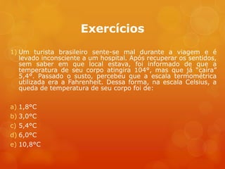 Exercícios
1) Um turista brasileiro sente-se mal durante a viagem e é
levado inconsciente a um hospital. Após recuperar os sentidos,
sem saber em que local estava, foi informado de que a
temperatura de seu corpo atingira 104°, mas que já “caíra”
5,4°. Passado o susto, percebeu que a escala termométrica
utilizada era a Fahrenheit. Dessa forma, na escala Celsius, a
queda de temperatura de seu corpo foi de:
a) 1,8°C
b) 3,0°C
c) 5,4°C
d) 6,0°C
e) 10,8°C
 
