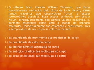 2) O célebre físico irlandês William Thomson, que ficou
mundialmente conhecido pelo título de lorde Kelvin, entre
tantos trabalhos que desenvolveu “criou” a escala
termométrica absoluta. Essa escala, conhecida por escala
Kelvin, consequentemente não admite valores negativos, e,
portanto estabelece como zero o estado de repouso
molecular. Conceitualmente sua colocação é consistente, pois
a temperatura de um corpo se refere à medida:
a) da quantidade de movimento das moléculas do corpo
b) da quantidade de calor do corpo
c) da energia térmica associada ao corpo
d) da enérgica cinética das moléculas do corpo
e) do grau de agitação das moléculas do corpo
 