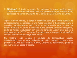 3) (Unifesp) O texto a seguir foi extraído de uma matéria sobre
congelamento de cadáveres para sua preservação por muitos anos,
publicada no jornal O Estado de S. Paulo de 21 de Julho de 2002.
“Após a morte clínica, o corpo é resfriado com gelo. Uma injeção de
anticoagulantes é aplicada e um fluído especial é bombeado para o
coração, espalhando-se pelo corpo e empurrando para a fora os
fluidos naturais. O corpo é colocado numa câmera com gás nitrogênio,
onde os fluidos endurecem em vez de congelar. Assim que atinge a
temperatura de -321°, o corpo é levado para o tanque de nitrogênio
líquido, onde fica de cabeça para baixo.”
Na matéria, não consta a unidade de temperatura usada.
Considerando que o valor indicado de -321° esteja correto e que
pertença a uma das escalas, Kelvin, Celsius ou Fahrenheit, pode-se
concluir que foi usada a escala:
 