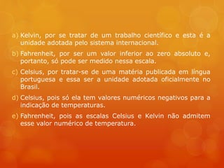 a) Kelvin, por se tratar de um trabalho científico e esta é a
unidade adotada pelo sistema internacional.
b) Fahrenheit, por ser um valor inferior ao zero absoluto e,
portanto, só pode ser medido nessa escala.
c) Celsius, por tratar-se de uma matéria publicada em língua
portuguesa e essa ser a unidade adotada oficialmente no
Brasil.
d) Celsius, pois só ela tem valores numéricos negativos para a
indicação de temperaturas.
e) Fahrenheit, pois as escalas Celsius e Kelvin não admitem
esse valor numérico de temperatura.
 