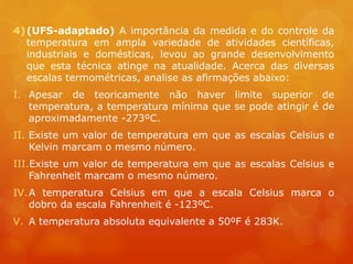 4)(UFS-adaptado) A importância da medida e do controle da
temperatura em ampla variedade de atividades científicas,
industriais e domésticas, levou ao grande desenvolvimento
que esta técnica atinge na atualidade. Acerca das diversas
escalas termométricas, analise as afirmações abaixo:
I. Apesar de teoricamente não haver limite superior de
temperatura, a temperatura mínima que se pode atingir é de
aproximadamente -273ºC.
II. Existe um valor de temperatura em que as escalas Celsius e
Kelvin marcam o mesmo número.
III.Existe um valor de temperatura em que as escalas Celsius e
Fahrenheit marcam o mesmo número.
IV.A temperatura Celsius em que a escala Celsius marca o
dobro da escala Fahrenheit é -123ºC.
V. A temperatura absoluta equivalente a 50ºF é 283K.
 