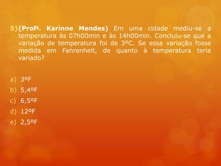 5)(Profa. Karinne Mendes) Em uma cidade mediu-se a
temperatura às 07h00min e às 14h00min. Concluiu-se que a
variação de temperatura foi de 3ºC. Se essa variação fosse
medida em Fahrenheit, de quanto à temperatura teria
variado?
a) 3ºF
b) 5,4ºF
c) 6,5ºF
d) 12ºF
e) 2,5ºF
 