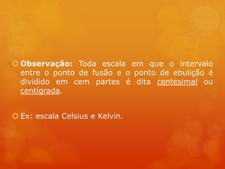 Observação: Toda escala em que o intervalo
entre o ponto de fusão e o ponto de ebulição é
dividido em cem partes é dita centesimal ou
centígrada.
 Ex: escala Celsius e Kelvin.
 