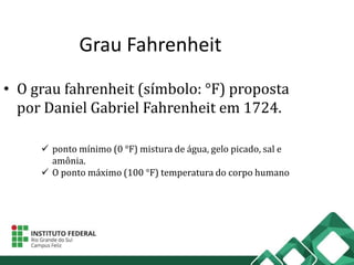 Grau Fahrenheit
• O grau fahrenheit (símbolo: °F) proposta
por Daniel Gabriel Fahrenheit em 1724.
 ponto mínimo (0 °F) mistura de água, gelo picado, sal e
amônia.
 O ponto máximo (100 °F) temperatura do corpo humano
 