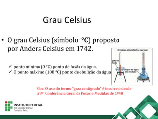 Grau Celsius
• O grau Celsius (símbolo: °C) proposto
por Anders Celsius em 1742.
 ponto mínimo (0 °C) ponto de fusão da água.
 O ponto máximo (100 °C) ponto de ebulição da água
Obs: O uso do termo “grau centígrado” é incorreto desde
a 9º Conferência Geral de Pesos e Medidas de 1948
 