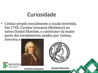 Curiosidade
• Celsius propôs inicialmente a escala invertida.
Em 1745, Carolus Linnaeus (Botânico) ou
talvez Daniel Ekström, o construtor da maior
parte dos termômetros usados por Celsius,
inverteu a escala.
Carolus Linnaeus Daniel Ekström
 