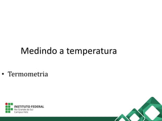 Medindo a temperatura
• Termometria
 