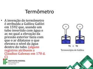 Termômetro
• A invenção do termômetro
é atribuída a Galileu Galilei
em 1592 que, usando um
tubo invertido com água e
ar, no qual a elevação da
pressão exterior fazia com
que o ar dilatasse o que
elevava o nível da água
dentro do tubo. (alguns
registros atribuem a
Claudius Galenus em 170 d.
C)
Termoscópio de Galileu
 