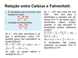 Relação entre Celsius e Fahrenheit:
o É necessária para converter uma
escala em outra.
Tc
5
=
Tf −32
9
o Variação de temperatura:
∆Tc
5
=
∆Tf
9
Ex 1 – Em uma noite fria nos
EUA , Ana olha para o
termômetro e percebe que ele
marca 37,4 °F, ela achou que o
termômetro estava errado,
quantos °C isso equivale? O
termômetro estava realmente
errado?
Tc
5
=
Tf −32
9
→
Tc
5
=
37,4 −32
9
→ 9Tc =
5(37,4 – 32) →
9Tc = 5.5,4 → Tc =
27
9
→ Tc = 3.
O termômetro não estava
quebrado, na verdade, 37,4 °F
equivalem a 3°C!
Ex 2 – Ana olha novamente e vê
que o termômetro variou 2°F,
quantos graus isso equivaleria na
escala Celsius?
∆Tc
5
=
∆ Tf
9
→
∆Tc
5
=
2
9
→ 9∆Tc = 10 →
∆Tc =
10
9
→ ∆ Tc = 1,1.
Ou seja, na escala celsius a
variação foi de 1,1°
 