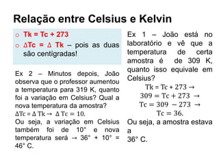 Relação entre Celsius e Kelvin
o Tk = Tc + 273
o ∆Tc = ∆ Tk – pois as duas
são centígradas!
Ex 1 – João está no
laboratório e vê que a
temperatura de certa
amostra é de 309 K,
quanto isso equivale em
Celsius?
Tk = Tc + 273 →
309 = Tc + 273 →
Tc = 309 − 273 →
Tc = 36.
Ou seja, a amostra estava
a
36° C.
Ex 2 – Minutos depois, João
observa que o professor aumentou
a temperatura para 319 K, quanto
foi a variação em Celsius? Qual a
nova temperatura da amostra?
∆Tc = ∆ Tk → ∆ Tc = 10.
Ou seja, a variação em Celsius
também foi de 10° e nova
temperatura será → 36° + 10° =
46° C.
 