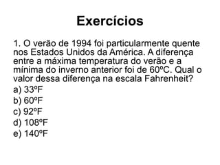 Exercícios
1. O verão de 1994 foi particularmente quente
nos Estados Unidos da América. A diferença
entre a máxima temperatura do verão e a
mínima do inverno anterior foi de 60ºC. Qual o
valor dessa diferença na escala Fahrenheit?
a) 33ºF
b) 60ºF
c) 92ºF
d) 108ºF
e) 140ºF
 
