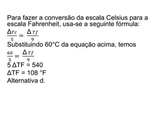 Para fazer a conversão da escala Celsius para a
escala Fahrenheit, usa-se a seguinte fórmula:
Δ 𝑇𝑐
5
=
Δ 𝑇𝑓
9
Substituindo 60°C da equação acima, temos
60
5
=
Δ 𝑇𝑓
9
5 ΔTF = 540
ΔTF = 108 °F
Alternativa d.
 