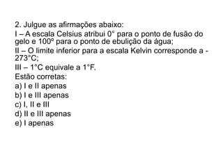 2. Julgue as afirmações abaixo:
I – A escala Celsius atribui 0° para o ponto de fusão do
gelo e 100º para o ponto de ebulição da água;
II – O limite inferior para a escala Kelvin corresponde a -
273°C;
III – 1°C equivale a 1°F.
Estão corretas:
a) I e II apenas
b) I e III apenas
c) I, II e III
d) II e III apenas
e) I apenas
 