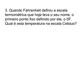 3. Quando Fahrenheit definiu a escala
termométrica que hoje leva o seu nome, o
primeiro ponto fixo definido por ele, o 0F.
Qual é esta temperatura na escala Celsius?
 