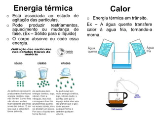 Energia térmica
o Está associada ao estado de
agitação das partículas.
o Pode produzir resfriamentos,
aquecimento ou mudança de
fase. (Ex – Sólido para o líquido)
o O corpo absorve ou cede essa
energia.
Calor
o Energia térmica em trânsito.
Ex – A água quente transfere
calor à agua fria, tornando-a
morna.
 