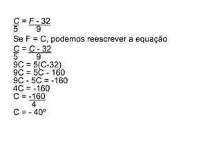 C = F - 32
5 9
Se F = C, podemos reescrever a equação
C = C - 32
5 9
9C = 5(C-32)
9C = 5C - 160
9C - 5C = -160
4C = -160
C = -160
4
C = - 40º
 
