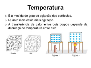 Temperatura
o É a medida do grau de agitação das partículas.
o Quanto mais calor, mais agitação.
o A transferência de calor entre dois corpos depende da
diferença de temperatura entre eles
 