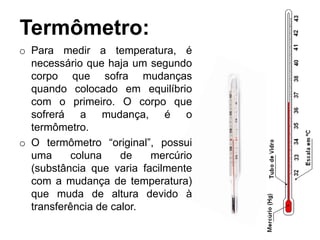 Termômetro:
o Para medir a temperatura, é
necessário que haja um segundo
corpo que sofra mudanças
quando colocado em equilíbrio
com o primeiro. O corpo que
sofrerá a mudança, é o
termômetro.
o O termômetro “original”, possui
uma coluna de mercúrio
(substância que varia facilmente
com a mudança de temperatura)
que muda de altura devido à
transferência de calor.
 