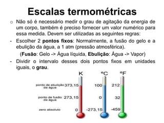 Escalas termométricas
o Não só é necessário medir o grau de agitação da energia de
um corpo, também é preciso fornecer um valor numérico para
essa medida. Devem ser utilizadas as seguintes regras:
- Escolher 2 pontos fixos: Normalmente, a fusão do gelo e a
ebulição da água, a 1 atm (pressão atmosférica).
(Fusão: Gelo -> Água líquida, Ebulição: Água -> Vapor)
- Dividir o intervalo desses dois pontos fixos em unidades
iguais, o grau.
 