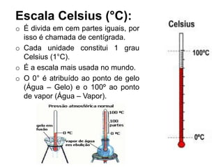 Escala Celsius (°C):
o É divida em cem partes iguais, por
isso é chamada de centígrada.
o Cada unidade constitui 1 grau
Celsius (1°C).
o É a escala mais usada no mundo.
o O 0° é atribuído ao ponto de gelo
(Água – Gelo) e o 100º ao ponto
de vapor (Água – Vapor).
 