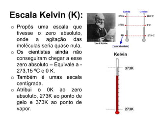 Escala Kelvin (K):
o Propôs uma escala que
tivesse o zero absoluto,
onde a agitação das
moléculas seria quase nula.
o Os cientistas ainda não
conseguiram chegar a esse
zero absoluto – Equivale a -
273,15 ºC e 0 K.
o Também é umas escala
centígrada.
o Atribui o 0K ao zero
absoluto, 273K ao ponto de
gelo e 373K ao ponto de
vapor.
 