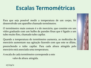 Escalas Termométricas Para que seja possível medir a temperatura de um corpo, foi desenvolvido um aparelho chamado termômetro. O termômetro mais comum é o de mercúrio, que consiste em um vidro graduado com um bulbo de paredes finas que é ligado a um tubo muito fino, chamado tubo capilar. Quando a temperatura do termômetro aumenta, as moléculas de mercúrio aumentam sua agitação fazendo com que este se dilate, preenchendo o tubo   capilar. Para cada altura atingida pelo mercúrio está associada uma temperatura. A escala de cada termômetro corresponde a este  valor de altura   atingida. 