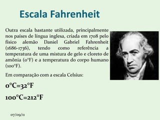 Escala Fahrenheit Outra escala bastante utilizada, principalmente nos países de língua inglesa, criada em 1708 pelo físico alemão Daniel Gabriel Fahrenheit (1686-1736), tendo como referência a temperatura de uma mistura de gelo e cloreto de amônia (0°F) e a temperatura do corpo humano (100°F).  Em comparação com a escala Celsius: 0°C=32°F 100°C=212°F 