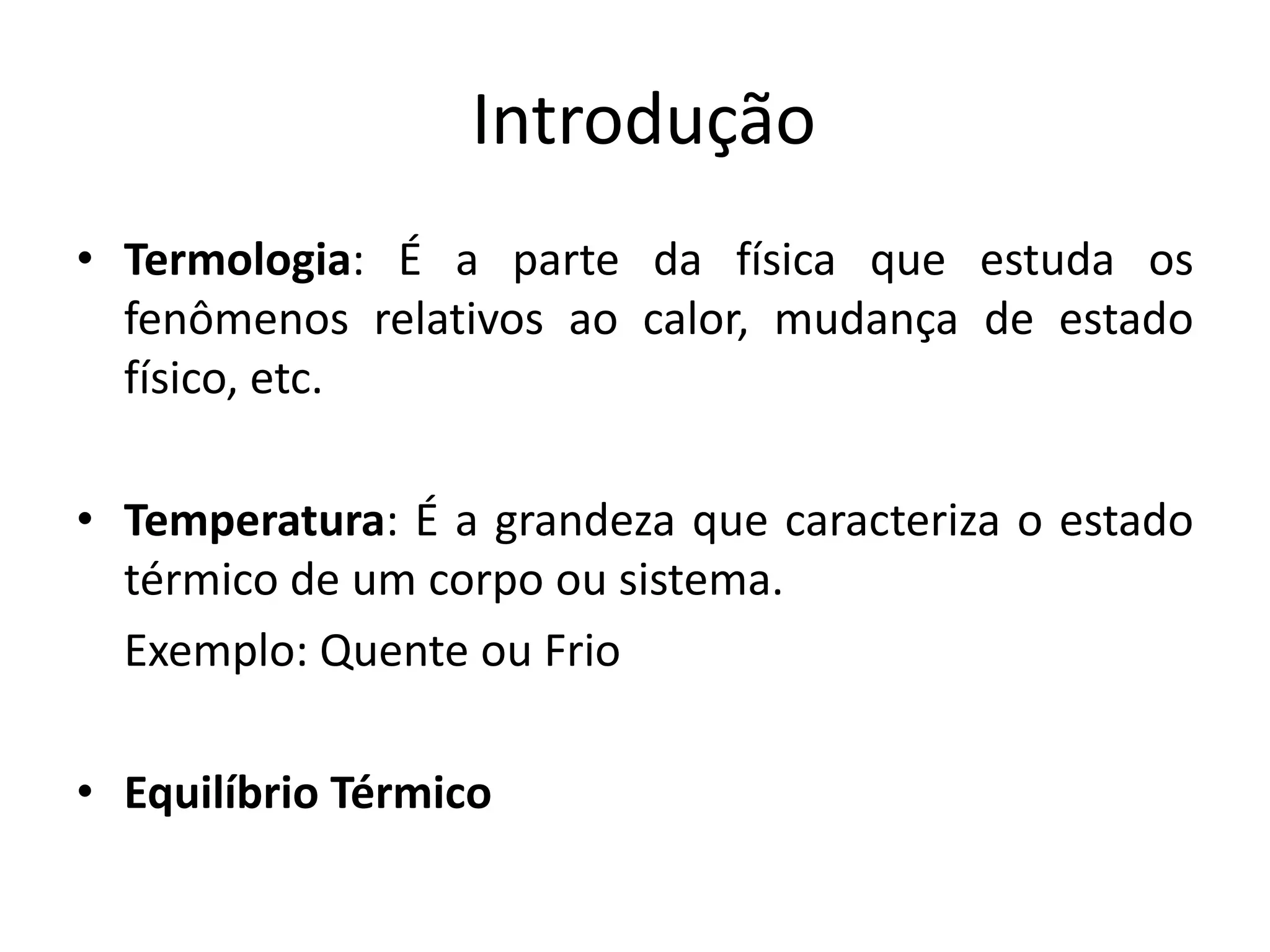 Introdução
• Termologia: É a parte da física que estuda os
fenômenos relativos ao calor, mudança de estado
físico, etc.
• Temperatura: É a grandeza que caracteriza o estado
térmico de um corpo ou sistema.
Exemplo: Quente ou Frio
• Equilíbrio Térmico
