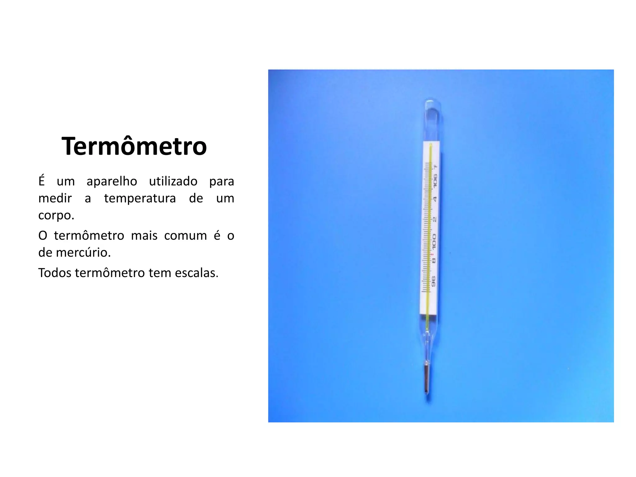 Termômetro
É um aparelho utilizado para
medir a temperatura de um
corpo.
O termômetro mais comum é o
de mercúrio.
Todos termômetro tem escalas.