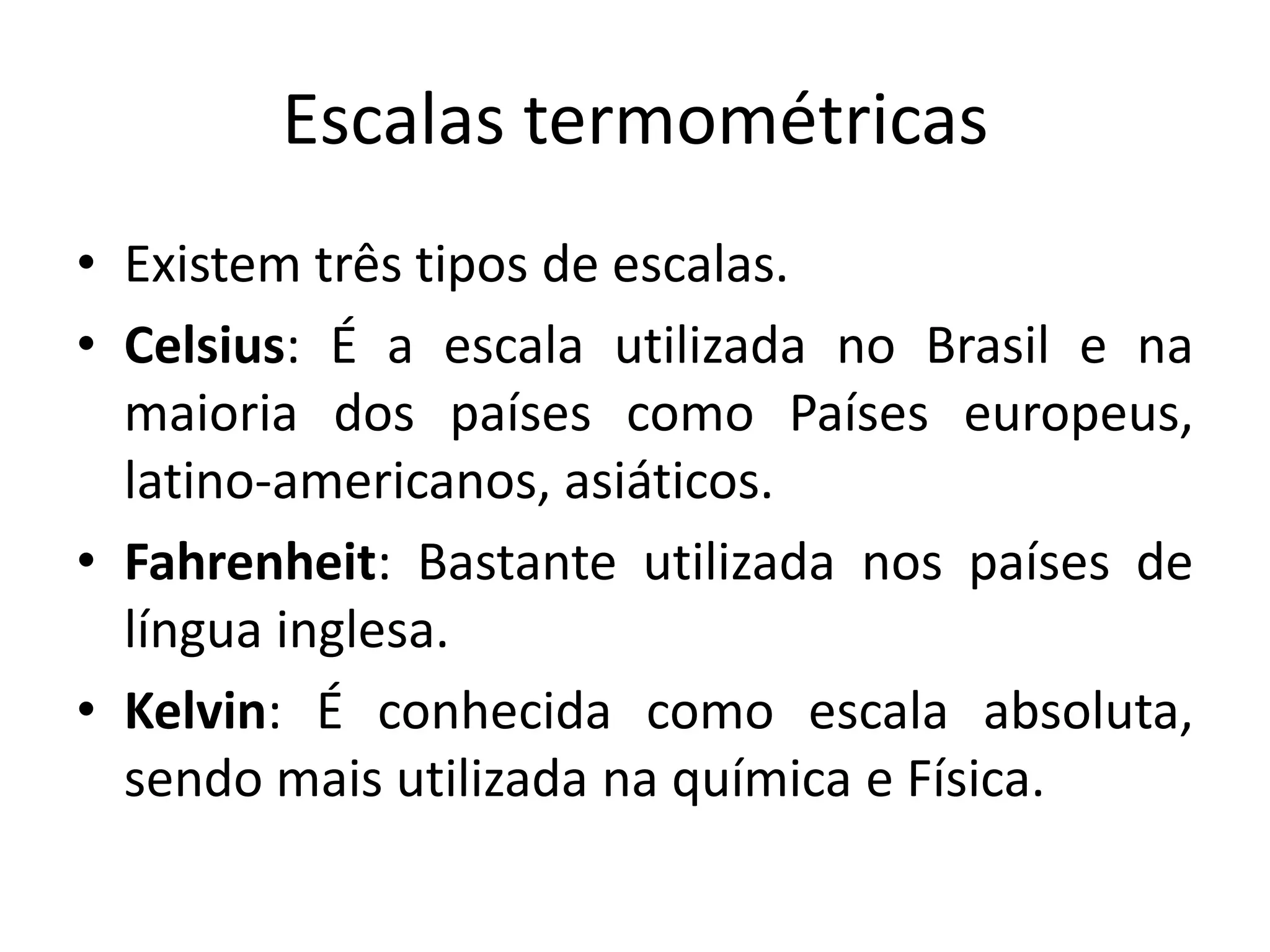 Escalas termométricas
• Existem três tipos de escalas.
• Celsius: É a escala utilizada no Brasil e na
maioria dos países como Países europeus,
latino-americanos, asiáticos.
• Fahrenheit: Bastante utilizada nos países de
língua inglesa.
• Kelvin: É conhecida como escala absoluta,
sendo mais utilizada na química e Física.