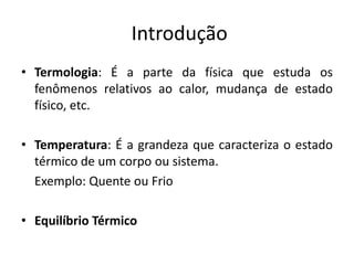 Introdução
• Termologia: É a parte da física que estuda os
  fenômenos relativos ao calor, mudança de estado
  físico, etc.

• Temperatura: É a grandeza que caracteriza o estado
  térmico de um corpo ou sistema.
  Exemplo: Quente ou Frio

• Equilíbrio Térmico
 