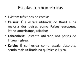 Escalas termométricas
• Existem três tipos de escalas.
• Celsius: É a escala utilizada no Brasil e na
  maioria dos países como Países europeus,
  latino-americanos, asiáticos.
• Fahrenheit: Bastante utilizada nos países de
  língua inglesa.
• Kelvin: É conhecida como escala absoluta,
  sendo mais utilizada na química e Física.
 