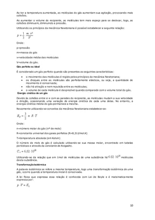 10
Ao ter a temperatura aumentada, as moléculas do gás aumentam sua agitação, provocando mais
colisões.
Ao aumentar o volume do recipiente, as moléculas tem mais espaço para se deslocar, logo, as
colisões diminuem, diminuindo a pressão.
Utilizando os princípios da mecânica Newtoniana é possível estabelecer a seguinte relação:
Onde:
p=pressão
m=massa do gás
v=velocidade média das moléculas
V=volume do gás.
Gás perfeito ou ideal
É considerado um gás perfeito quando são presentes as seguintes características:
 o movimento das moléculas é regido pelos princípios da mecânica Newtoniana;
 os choques entre as moléculas são perfeitamente elásticos, ou seja, a quantidade de
movimento é conservada;
 não há atração e nem repulsão entre as moléculas;
 o volume de cada molécula é desprezível quando comparado com o volume total do gás.
Energia cinética de um gás
Devido às colisões entre si e com as paredes do recipiente, as moléculas mudam a sua velocidade
e direção, ocasionando uma variação de energia cinética de cada uma delas. No entanto, a
energia cinética média do gás permanece a mesma.
Novamente utilizando-se conceitos da mecânica Newtoniana estabelece-se:
Onde:
n=número molar do gás (nº de mols)
R=constante universal dos gases perfeitos (R=8,31J/mol.K)
T=temperatura absoluta (em Kelvin)
O número de mols do gás é calculado utilizando-se sua massa molar, encontrado em tabelas
periódicas e através da constante de Avogadro.
Utilizando-se da relação que em 1mol de moléculas de uma substância há moléculas
desta substância.
TransformaçãoIsotérmica
A palavra isotérmica se refere a mesma temperatura, logo uma transformação isotérmica de uma
gás, ocorre quando a temperatura inicial é conservada.
A lei física que expressa essa relação é conhecida com Lei de Boyle e é matematica mente
expressa por:
 