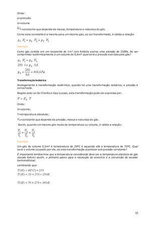 11
Onde:
p=pressão
V=volume
=constante que depende da massa, temperatura e natureza do gás.
Como esta constante é a mesma para um mesmo gás, ao ser transformado, é válida a relação:
Exemplo:
Certo gás contido em um recipiente de 1m³ com êmbolo exerce uma pressão de 250Pa. Ao ser
comprimido isotérmicamente a um volume de 0,6m³ qual será a pressão exercida pelo gás?
TransformaçãoIsobárica
Analogamente à transformação isotérmica, quando há uma transformação isobárica, a pressão é
conservada.
Regida pela Lei de Charles e Gay-Lussac, esta transformação pode ser expressa por:
Onde:
V=volume;
T=temperatura absoluta;
=constante que depende da pressão, massa e natureza do gás.
Assim, quando um mesmo gás muda de temperatura ou volume, é válida a relação:
Exemplo:
Um gás de volume 0,5m³ à temperatura de 20ºC é aquecido até a temperatura de 70ºC. Qual
será o volume ocupado por ele, se esta transformação acontecer sob pressão constante?
É importante lembrarmos que a temperatura considerada deve ser a temperatura absoluta do gás
(escala Kelvin) assim, o primeiro passo para a resolução do exercício é a conversão de escalas
termométricas:
Lembrando que:
 