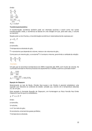 12
Então:
TransformaçãoIsométrica
A transformação isométrica também pode ser chamada isocórica e assim como nas outras
transformações vistas, a isométrica se baseia em uma relação em que, para este caso, o volume
se mantém.
Regida pela Lei de Charles, a transformação isométrica é matematicamente expressa por:
Onde:
p=pressão;
T=temperatura absoluta do gás;
=constante que depende do volume, massa e da natureza do gás.;
Como para um mesmo gás, a constante é sempre a mesma, garantindo a validade da relação:
Exemplo:
Um gás que se encontra à temperatura de 200K é aquecido até 300K, sem mudar de volume. Se
a pressão exercida no final do processo de aquecimento é 1000Pa, qual era a pressão inicial?
Equação de Clapeyron
Relacionando as Leis de Boyle, Charles Gay-Lussac e de Charles é possível estabelecer uma
equação que relacione as variáveis de estado: pressão (p), volume (V) e temperatura absoluta
(T) de um gás.
Esta equação é chamada Equação de Clapeyron, em homenagem ao físico francês Paul Emile
Clapeyron que foi quem a estabeleceu.
Onde:
p=pressão;
V=volume;
n=nº de mols do gás;
R=constante universal dos gases perfeitos;
T=temperatura absoluta.
 