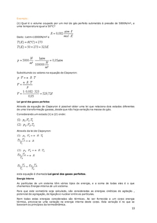13
Exemplo:
(1) Qual é o volume ocupado por um mol de gás perfeito submetido à pressão de 5000N/m², a
uma temperatura igual a 50°C?
Dado: 1atm=10000N/m² e
Substituindo os valores na equação de Clapeyron:
Lei geral dos gases perfeitos
Através da equação de Clapeyron é possível obter uma lei que relaciona dois estados diferentes
de uma transformação gasosa, desde que não haja variação na massa do gás.
Considerando um estado (1) e (2) onde:
Através da lei de Clapeyron:
esta equação é chamada Lei geral dos gases perfeitos.
Energia Interna
As partículas de um sistema têm vários tipos de energia, e a soma de todas elas é o que
chamamos Energia interna de um sistema.
Para que este somatório seja calculado, são consideradas as energias cinéticas de agitação ,
potencial de agregação, de ligação e nuclear entre as partículas.
Nem todas estas energias consideradas são térmicas. Ao ser fornecida a um corpo energia
térmica, provoca-se uma variação na energia interna deste corpo. Esta variação é no que se
baseiam os princípios da termodinâmica.
 