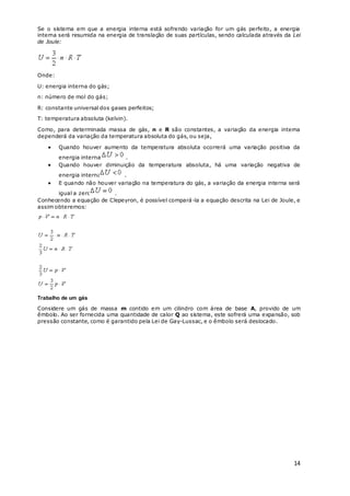 14
Se o sistema em que a energia interna está sofrendo variação for um gás perfeito, a energia
interna será resumida na energia de translação de suas partículas, sendo calculada através da Lei
de Joule:
Onde:
U: energia interna do gás;
n: número de mol do gás;
R: constante universal dos gases perfeitos;
T: temperatura absoluta (kelvin).
Como, para determinada massa de gás, n e R são constantes, a variação da energia interna
dependerá da variação da temperatura absoluta do gás, ou seja,
 Quando houver aumento da temperatura absoluta ocorrerá uma variação positiva da
energia interna .
 Quando houver diminuição da temperatura absoluta, há uma variação negativa de
energia interna .
 E quando não houver variação na temperatura do gás, a variação da energia interna será
igual a zero .
Conhecendo a equação de Clepeyron, é possível compará-la a equação descrita na Lei de Joule, e
assim obteremos:
Trabalho de um gás
Considere um gás de massa m contido em um cilindro com área de base A, provido de um
êmbolo. Ao ser fornecida uma quantidade de calor Q ao sistema, este sofrerá uma expansão, sob
pressão constante, como é garantido pela Lei de Gay-Lussac, e o êmbolo será deslocado.
 