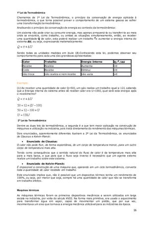 16
1ª Lei da Termodinâmica
Chamamos de 1ª Lei da Termodinâmica, o princípio da conservação de energia aplicada à
termodinâmica, o que torna possível prever o comportamento de um sistema gasoso ao sofrer
uma transformação termodinâmica.
Analisando o princípio da conservação de energia ao contexto da termodinâmica:
Um sistema não pode criar ou consumir energia, mas apenas armazená-la ou transferi-la ao meio
onde se encontra, como trabalho, ou ambas as situações simultaneamente, então, ao receber
uma quantidade Q de calor, esta poderá realizar um trabalho e aumentar a energia interna do
sistema ΔU, ou seja, expressando matematicamente:
Sendo todas as unidades medidas em Joule (J).Conhecendo esta lei, podemos observar seu
comportamento para cada uma das grandezas apresentadas:
Calor Trabalho Energia Interna Q/ /ΔU
Recebe Realiza Aumenta >0
Cede Recebe Diminui <0
não troca não realiza e nem recebe não varia =0
Exemplo:
(1) Ao receber uma quantidade de calor Q=50J, um gás realiza um trabalho igual a 12J, sabendo
que a Energia interna do sistema antes de receber calor era U=100J, qual será esta energia após
o recebimento?
2ª Lei da Termodinâmica
Dentre as duas leis da termodinâmica, a segunda é a que tem maior aplicação na construção de
máquinas e utilização na indústria, pois trata diretamente do rendimento das máquinas térmicas.
Dois enunciados, aparentemente diferentes ilustram a 2ª Lei da Termodinâmica, os enunciados
de Clausius e Kelvin-Planck:
 Enunciado de Clausius:
O calor não pode fluir, de forma espontânea, de um corpo de temperatura menor, para um outro
corpo de temperatura mais alta.
Tendo como consequência que o sentido natural do fluxo de calor é da temperatura mais alta
para a mais baixa, e que para que o fluxo seja inverso é necessário que um agente externo
realize um trabalho sobre este sistema.
 Enunciado de Kelvin-Planck:
É impossível a construção de uma máquina que, operando em um ciclo termodinâmico, converta
toda a quantidade de calor recebido em trabalho.
Este enunciado implica que, não é possível que um dispositivo térmico tenha um rendimento de
100%, ou seja, por menor que seja, sempre há uma quantidade de calor que não se transforma
em trabalho efetivo.
Maquinas térmicas
As máquinas térmicas foram os primeiros dispositivos mecânicos a serem utilizados em larga
escala na indústria, por volta do século XVIII. Na forma mais primitiva, era usado o aquecimento
para transformar água em vapor, capaz de movimentar um pistão, que por sua vez,
movimentava um eixo que tornava a energia mecânica utilizável para as indústrias da época.
 