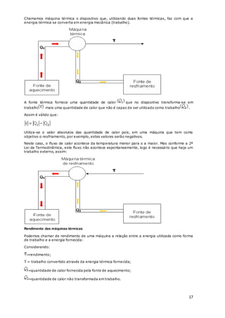 17
Chamamos máquina térmica o dispositivo que, utilizando duas fontes térmicas, faz com que a
energia térmica se converta em energia mecânica (trabalho).
A fonte térmica fornece uma quantidade de calor que no dispositivo transforma-se em
trabalho mais uma quantidade de calor que não é capaz de ser utilizado como trabalho .
Assim é válido que:
Utiliza-se o valor absolutos das quantidade de calor pois, em uma máquina que tem como
objetivo o resfriamento, por exemplo, estes valores serão negativos.
Neste caso, o fluxo de calor acontece da temperatura menor para o a maior. Mas conforme a 2ª
Lei da Termodinâmica, este fluxo não acontece espontaneamente, logo é necessário que haja um
trabalho externo, assim:
Rendimento das máquinas térmicas
Podemos chamar de rendimento de uma máquina a relação entre a energia utilizada como forma
de trabalho e a energia fornecida:
Considerando:
=rendimento;
= trabalho convertido através da energia térmica fornecida;
=quantidade de calor fornecida pela fonte de aquecimento;
=quantidade de calor não transformada em trabalho.
 