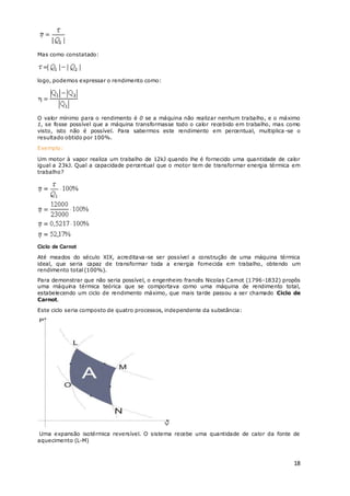 18
Mas como constatado:
logo, podemos expressar o rendimento como:
O valor mínimo para o rendimento é 0 se a máquina não realizar nenhum trabalho, e o máximo
1, se fosse possível que a máquina transformasse todo o calor recebido em trabalho, mas como
visto, isto não é possível. Para sabermos este rendimento em percentual, multiplica -se o
resultado obtido por 100%.
Exemplo:
Um motor à vapor realiza um trabalho de 12kJ quando lhe é fornecido uma quantidade de calor
igual a 23kJ. Qual a capacidade percentual que o motor tem de transformar energia térmica em
trabalho?
Ciclo de Carnot
Até meados do século XIX, acreditava-se ser possível a construção de uma máquina térmica
ideal, que seria capaz de transformar toda a energia fornecida em trabalho, obtendo um
rendimento total (100%).
Para demonstrar que não seria possível, o engenheiro francês Nicolas Carnot (1796-1832) propôs
uma máquina térmica teórica que se comportava como uma máquina de rendimento total,
estabelecendo um ciclo de rendimento máximo, que mais tarde passou a ser chamado Ciclo de
Carnot.
Este ciclo seria composto de quatro processos, independente da substância:
Uma expansão isotérmica reversível. O sistema recebe uma quantidade de calor da fonte de
aquecimento (L-M)
 