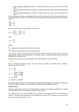 19
 Uma expansão adiabática reversível. O sistema não troca calor com as fontes térmicas
(M-N)
 Uma compressão isotérmica reversível. O sistema cede calor para a fonte de resfriamento
(N-O)
 Uma compressão adiabática reversível. O sistema não troca calor com as fontes térmicas
(O-L)
Numa máquina de Carnot, a quantidade de calor que é fornecida pela fonte de aquecimento e a
quantidade cedida à fonte de resfriamento são proporcionais às suas temperaturas absolutas,
assim:
Assim, o rendimento de uma máquina de Carnot é:
e
Logo:
Sendo:
= temperatura absoluta da fonte de resfriamento
= temperatura absoluta da fonte de aquecimento
Com isto se conclui que para que haja 100% de rendimento, todo o calor vindo da fonte de
aquecimento deverá ser transformado em trabalho, pois a temperatura absoluta da fonte de
resfriamento deverá ser 0K.
Partindo daí conclui-se que o zero absoluto não é possível para um sistema físico.
Exemplo:
Qual o rendimento máximo teórico de uma máquina à vapor, cujo fluido entra a 560ºC e
abandona o ciclo a 200ºC?
Assim como para os gases, um dos efeitos da variação da temperatura é a variação de dimensões
em corpos sólidos e líquidos. Esta variação é o que chamamos Dilatação Térmica.
Dilatação Linear
Aplica-se apenas para os corpos em estado sólido, e consiste na variação considerável de apenas
uma dimensão. Como, por exemplo, em barras, cabos e fios.
Ao considerarmos uma barra homogênea, por exemplo, de comprimento a uma temperatura
inicial . Quando esta temperatura é aumentada até uma (> ), observa-se que esta barra
passa a ter um comprimento (> ).
 